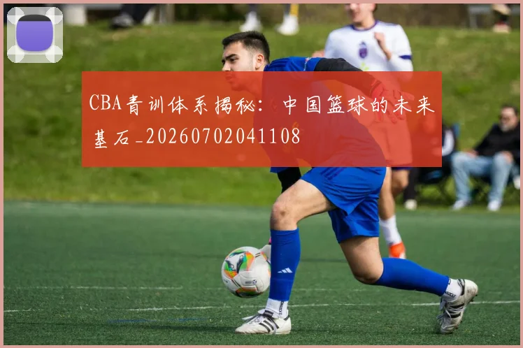 CBA青训体系揭秘：中国篮球的未来基石_20260702041108