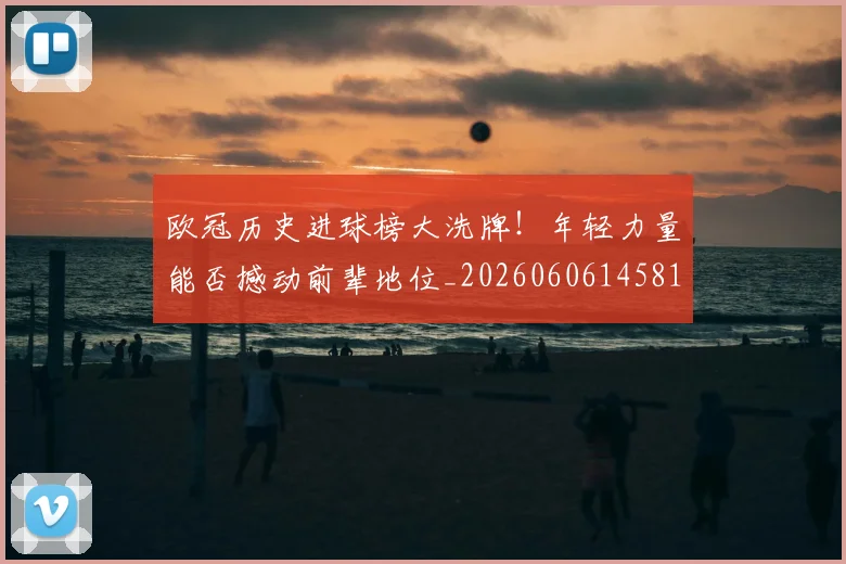 欧冠历史进球榜大洗牌！年轻力量能否撼动前辈地位_20260606145818