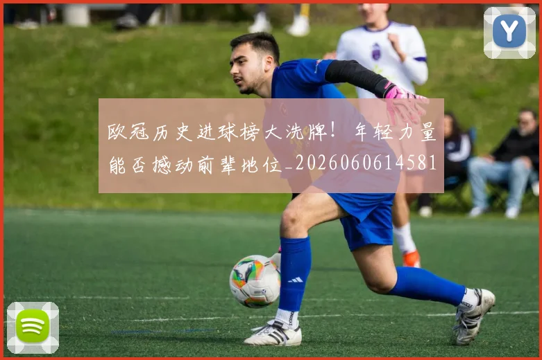 欧冠历史进球榜大洗牌！年轻力量能否撼动前辈地位_20260606145818