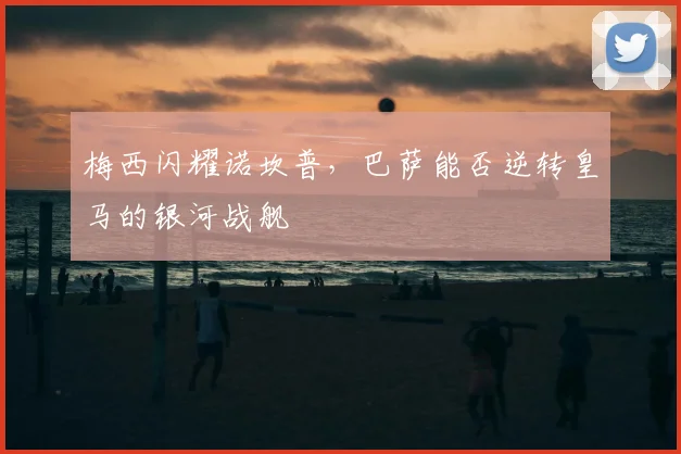 梅西闪耀诺坎普，巴萨能否逆转皇马的银河战舰