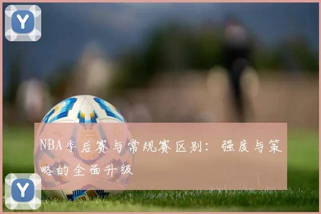 NBA季后赛与常规赛区别：强度与策略的全面升级