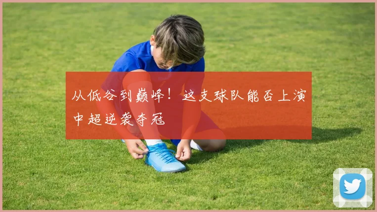 从低谷到巅峰！这支球队能否上演中超逆袭夺冠