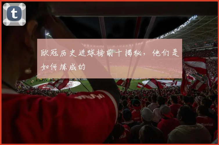 欧冠历史进球榜前十揭秘，他们是如何炼成的