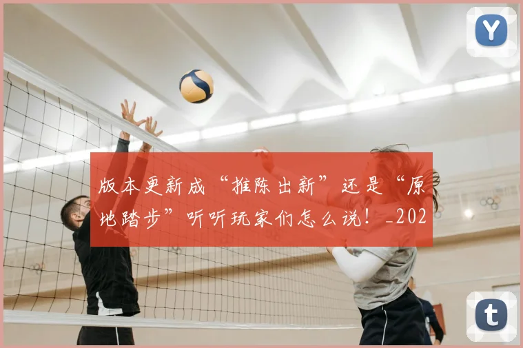 版本更新成“推陈出新”还是“原地踏步”听听玩家们怎么说！_20260606150051